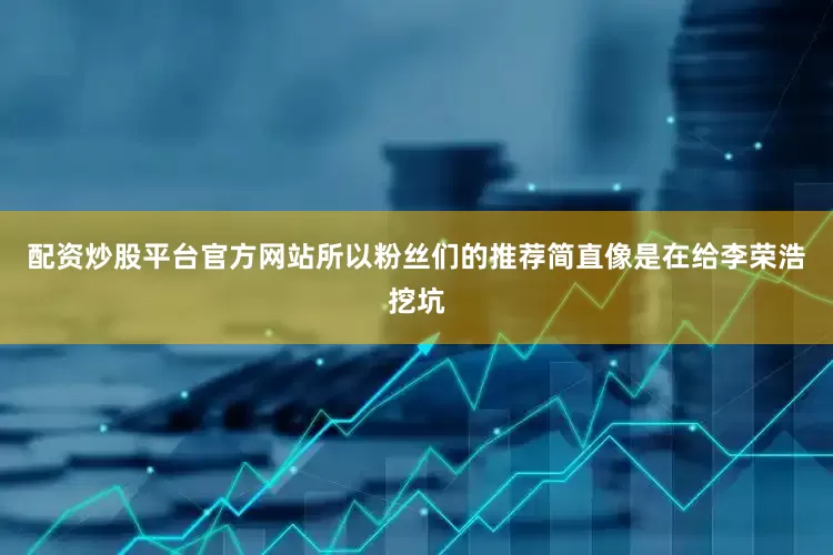 配资炒股平台官方网站所以粉丝们的推荐简直像是在给李荣浩挖坑