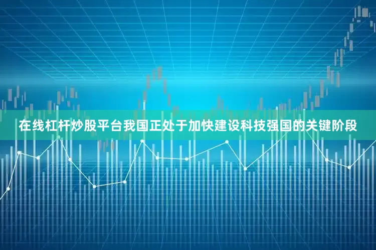 在线杠杆炒股平台我国正处于加快建设科技强国的关键阶段