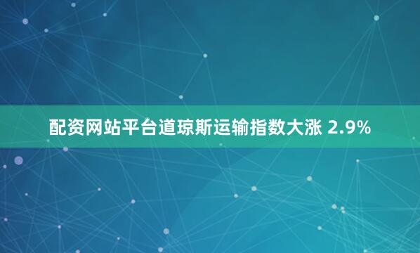 配资网站平台道琼斯运输指数大涨 2.9%