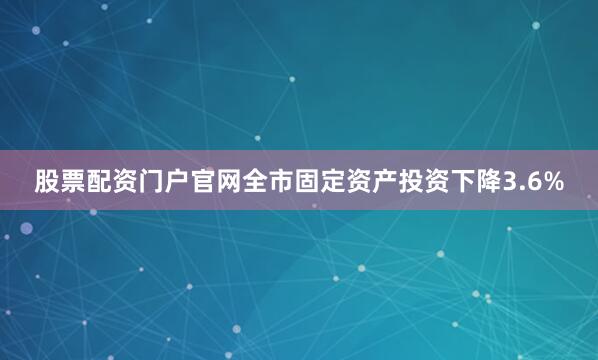 股票配资门户官网全市固定资产投资下降3.6%