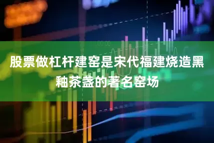 股票做杠杆建窑是宋代福建烧造黑釉茶盏的著名窑场