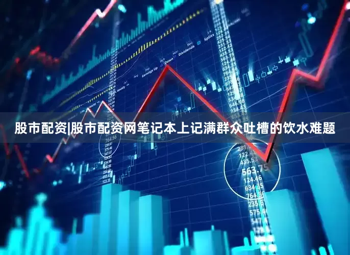 股市配资|股市配资网笔记本上记满群众吐槽的饮水难题