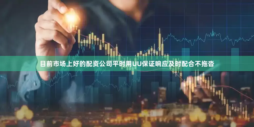 目前市场上好的配资公司平时用UU保证响应及时配合不拖沓