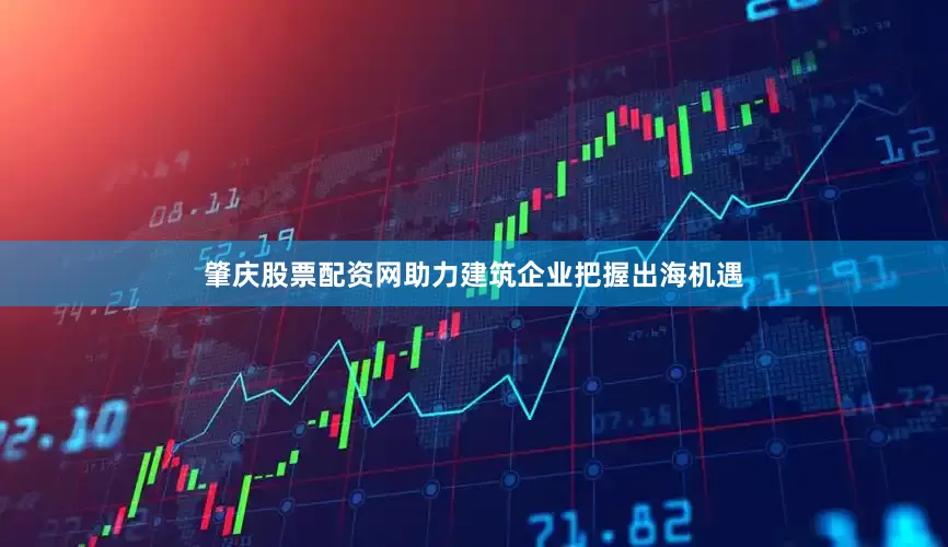 肇庆股票配资网助力建筑企业把握出海机遇