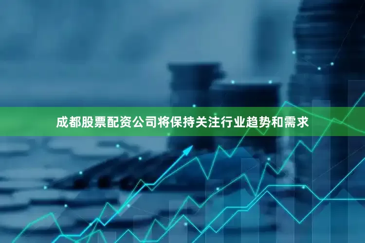 成都股票配资公司将保持关注行业趋势和需求