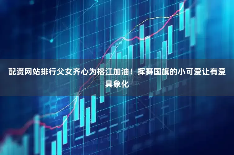 配资网站排行父女齐心为榕江加油！挥舞国旗的小可爱让有爱具象化