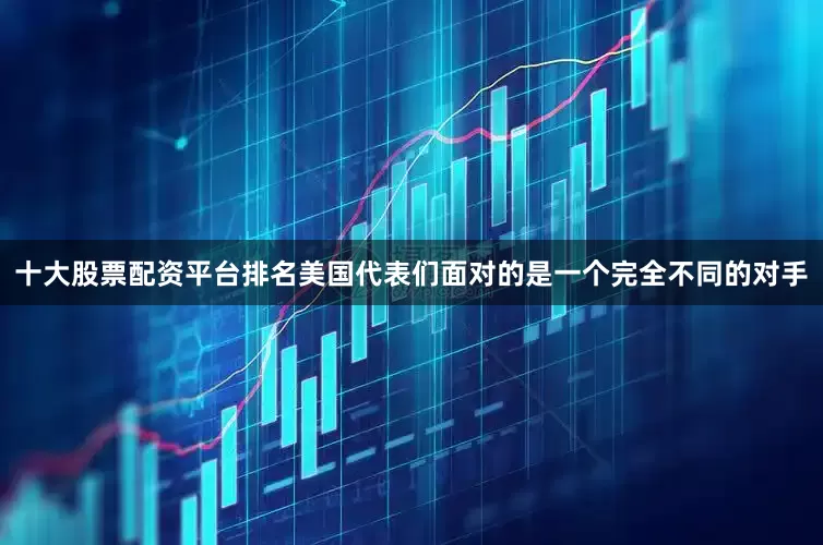 十大股票配资平台排名美国代表们面对的是一个完全不同的对手