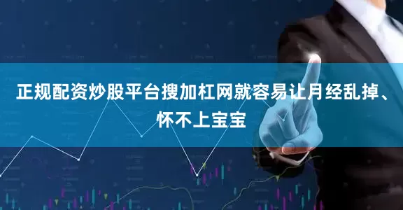 正规配资炒股平台搜加杠网就容易让月经乱掉、怀不上宝宝