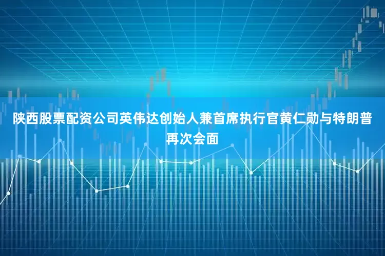 陕西股票配资公司英伟达创始人兼首席执行官黄仁勋与特朗普再次会面