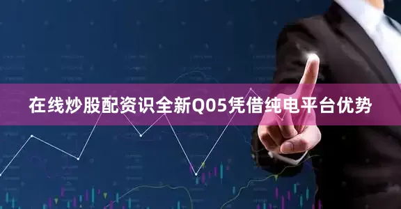 在线炒股配资识全新Q05凭借纯电平台优势