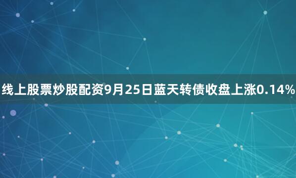 线上股票炒股配资9月25日蓝天转债收盘上涨0.14%