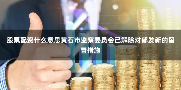 股票配资什么意思黄石市监察委员会已解除对郁发新的留置措施