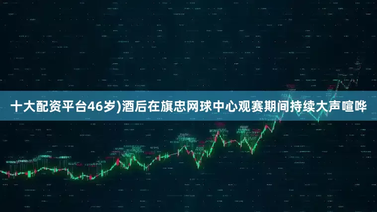 十大配资平台46岁)酒后在旗忠网球中心观赛期间持续大声喧哗